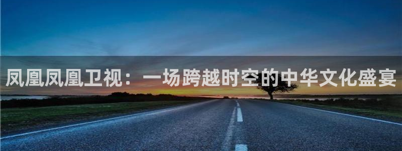 51视频在线直播nba：凤凰凤凰卫视：一场跨越时空的中华文化盛宴