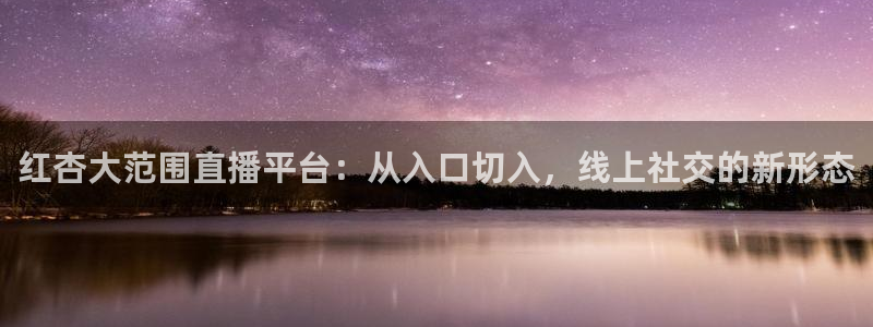 51视频在线直播nba：红杏大范围直播平台：从入口切入，线上社交的新形态